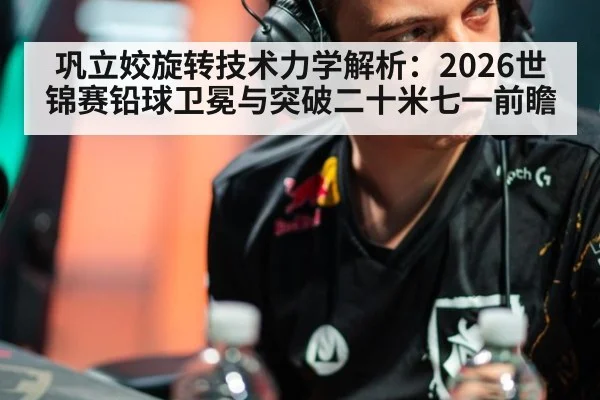 巩立姣旋转技术力学解析:2026世锦赛铅球卫冕与突破二十米七一前瞻